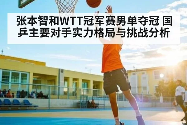 张本智和WTT冠军赛男单夺冠 国乒主要对手实力格局与挑战分析